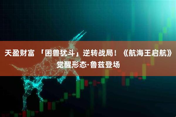 天盈财富 「困兽犹斗」逆转战局！《航海王启航》觉醒形态·鲁兹登场
