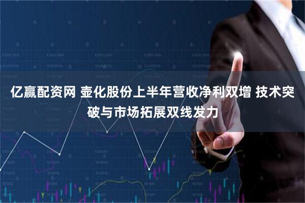 亿赢配资网 壶化股份上半年营收净利双增 技术突破与市场拓展双线发力