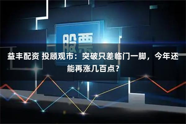 益丰配资 投顾观市:突破只差临门一脚,今年还能再涨几百点?