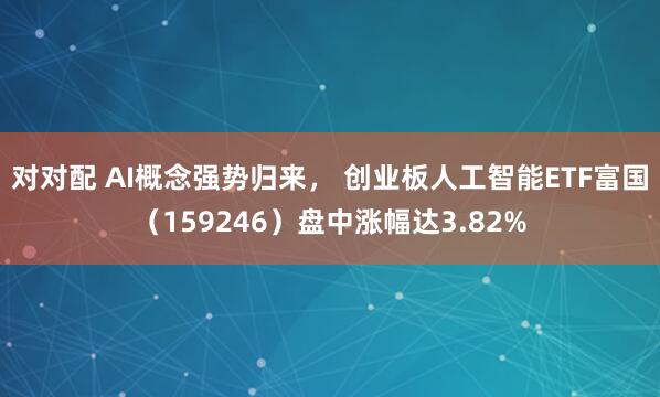 对对配 AI概念强势归来， 创业板人工智能ETF富国（159246）盘中涨幅达3.82%