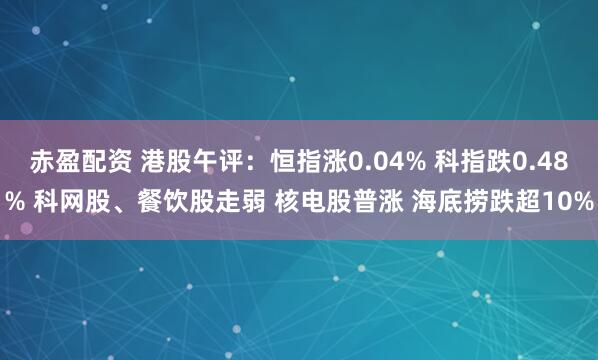 赤盈配资 港股午评：恒指涨0.04% 科指跌0.48% 科网股、餐饮股走弱 核电股普涨 海底捞跌超10%
