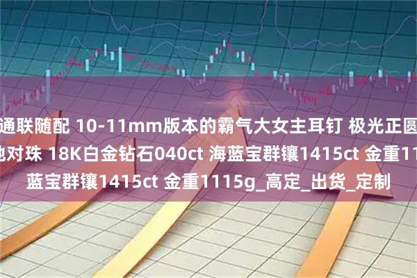 通联随配 10-11mm版本的霸气大女主耳钉 极光正圆完美无瑕铂金灰大溪地对珠 18K白金钻石040ct 海蓝宝群镶1415ct 金重1115g_高定_出货_定制