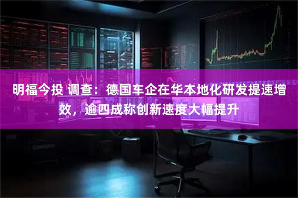 明福今投 调查：德国车企在华本地化研发提速增效，逾四成称创新速度大幅提升