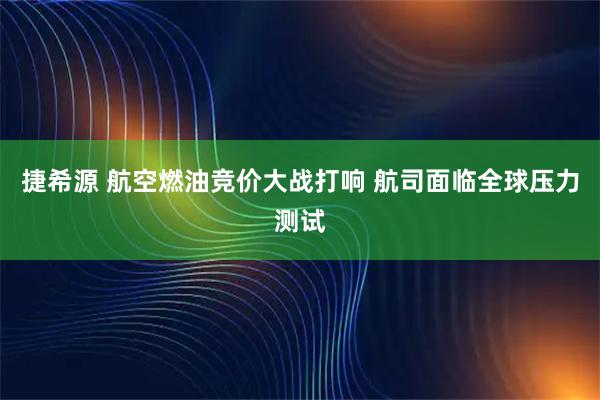 捷希源 航空燃油竞价大战打响 航司面临全球压力测试