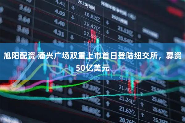 旭阳配资 潘兴广场双重上市首日登陆纽交所，募资50亿美元