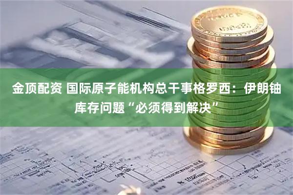 金顶配资 国际原子能机构总干事格罗西：伊朗铀库存问题“必须得到解决”