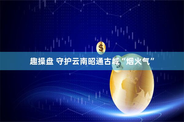 趣操盘 守护云南昭通古城“烟火气”