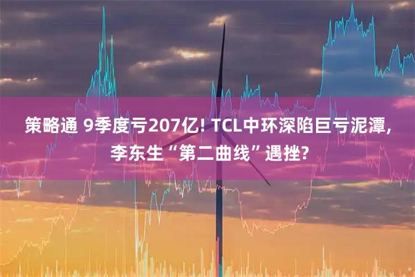 策略通 9季度亏207亿! TCL中环深陷巨亏泥潭, 李东生“第二曲线”遇挫?