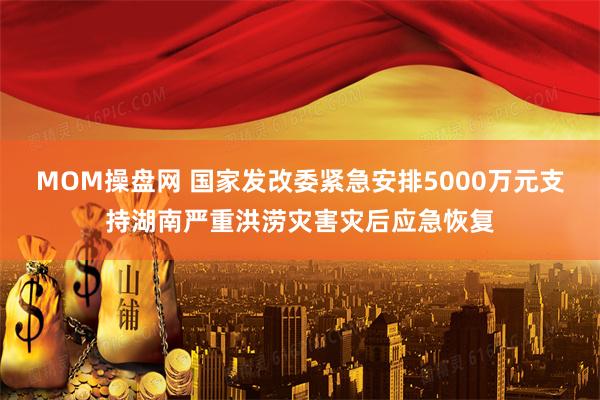 MOM操盘网 国家发改委紧急安排5000万元支持湖南严重洪涝灾害灾后应急恢复