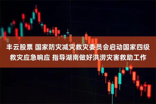 丰云股票 国家防灾减灾救灾委员会启动国家四级救灾应急响应 指导湖南做好洪涝灾害救助工作