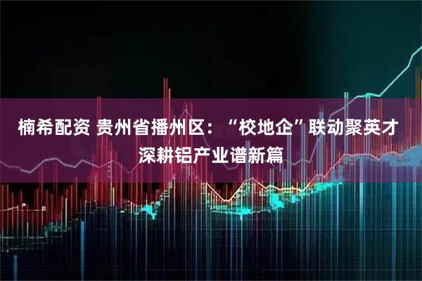 楠希配资 贵州省播州区：“校地企”联动聚英才 深耕铝产业谱新篇