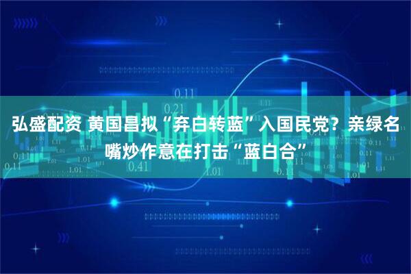 弘盛配资 黄国昌拟“弃白转蓝”入国民党？亲绿名嘴炒作意在打击“蓝白合”