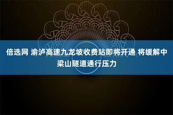 倍选网 渝泸高速九龙坡收费站即将开通 将缓解中梁山隧道通行压力