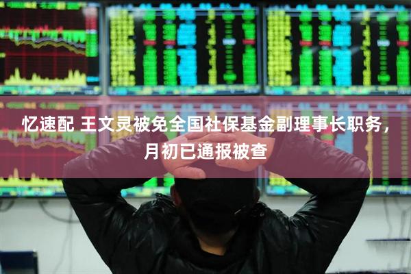 忆速配 王文灵被免全国社保基金副理事长职务，月初已通报被查