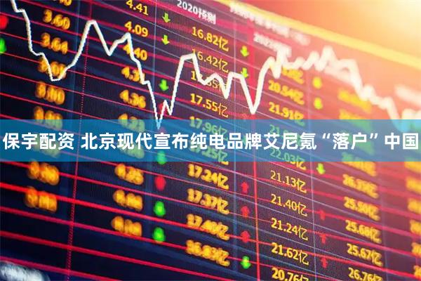 保宇配资 北京现代宣布纯电品牌艾尼氪“落户”中国