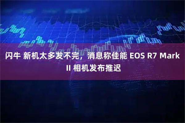 闪牛 新机太多发不完，消息称佳能 EOS R7 Mark II 相机发布推迟