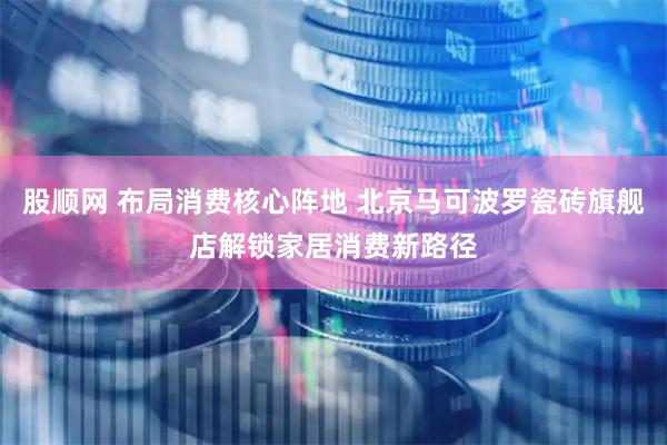 股顺网 布局消费核心阵地 北京马可波罗瓷砖旗舰店解锁家居消费新路径