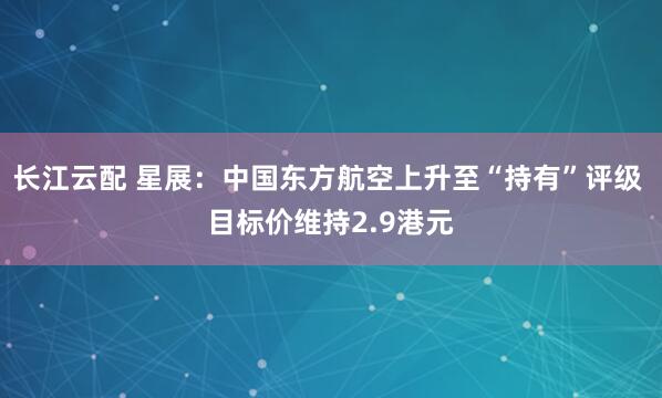 长江云配 星展：中国东方航空上升至“持有”评级 目标价维持2.9港元