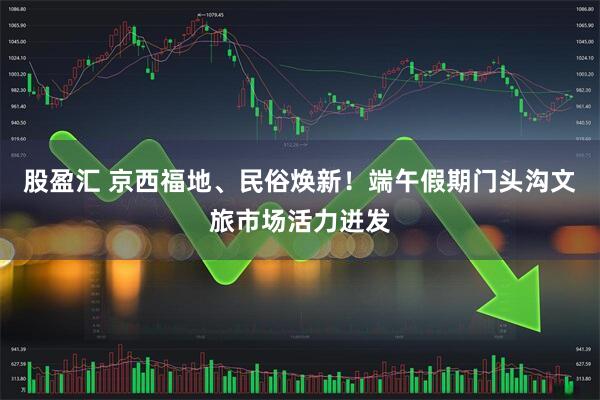 股盈汇 京西福地、民俗焕新！端午假期门头沟文旅市场活力迸发