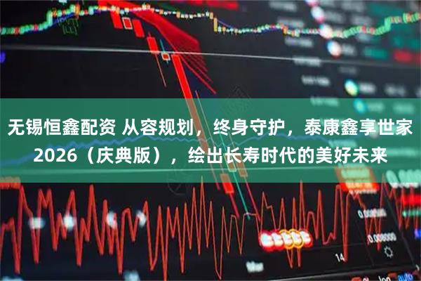 无锡恒鑫配资 从容规划，终身守护，泰康鑫享世家2026（庆典版），绘出长寿时代的美好未来