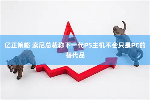 亿正策略 索尼总裁称下一代PS主机不会只是PC的替代品