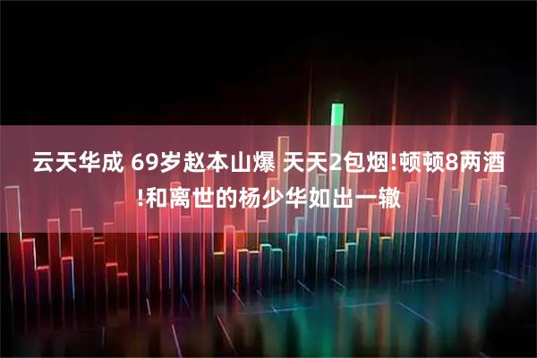 云天华成 69岁赵本山爆 天天2包烟!顿顿8两酒!和离世的杨少华如出一辙