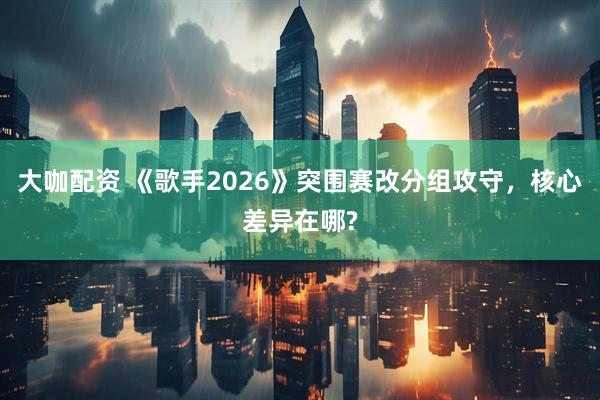大咖配资 《歌手2026》突围赛改分组攻守，核心差异在哪?