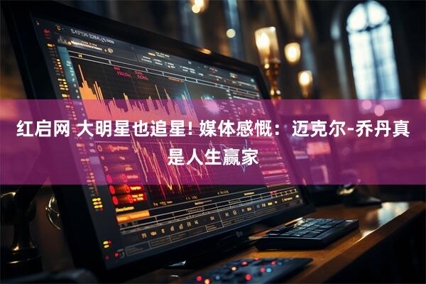 红启网 大明星也追星! 媒体感慨：迈克尔-乔丹真是人生赢家