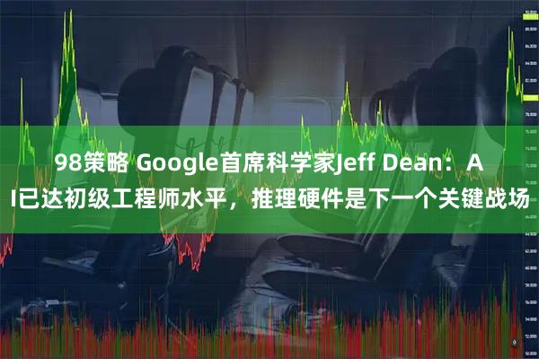 98策略 Google首席科学家Jeff Dean：AI已达初级工程师水平，推理硬件是下一个关键战场