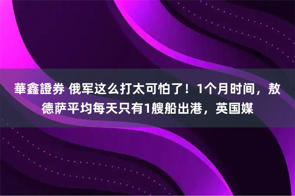 華鑫證券 俄军这么打太可怕了！1个月时间，敖德萨平均每天只有1艘船出港，英国媒