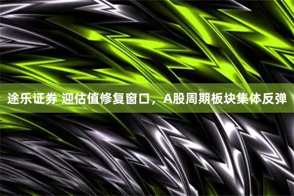 途乐证券 迎估值修复窗口，A股周期板块集体反弹