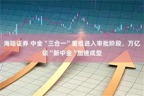 海陆证券 中金“三合一”重组进入审批阶段，万亿级“新中金“加速成型