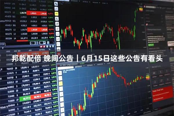 邦乾配倍 晚间公告｜6月15日这些公告有看头